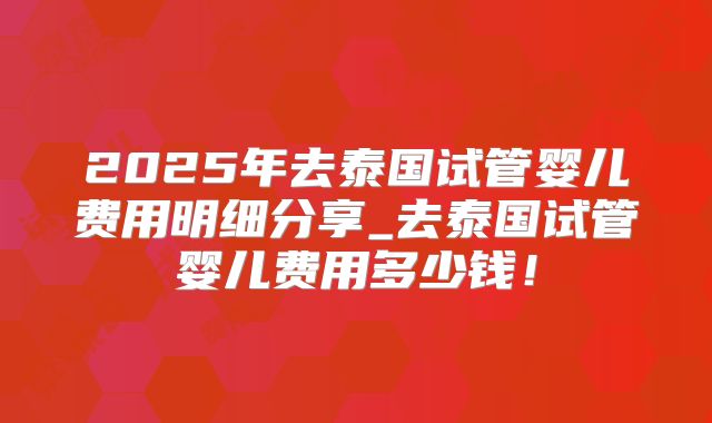 2025年去泰国试管婴儿费用明细分享_去泰国试管婴儿费用多少钱！
