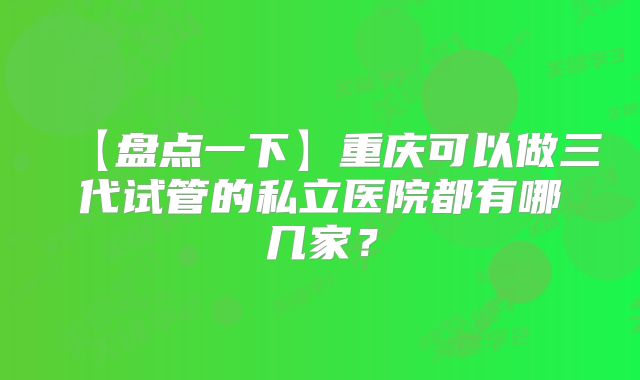 【盘点一下】重庆可以做三代试管的私立医院都有哪几家?