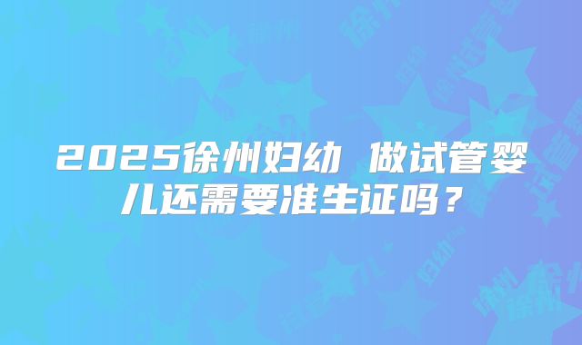 2025徐州妇幼 做试管婴儿还需要准生证吗?