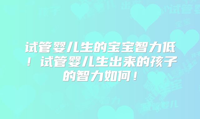 试管婴儿生的宝宝智力低！试管婴儿生出来的孩子的智力如何！
