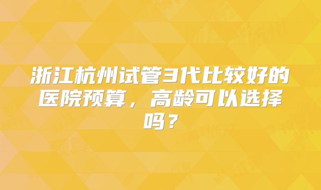 浙江杭州试管3代比较好的医院预算,高龄可以选择吗?