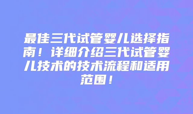最佳三代试管婴儿选择指南!详细介绍三代试管婴儿技术的技术流程和适用范围!