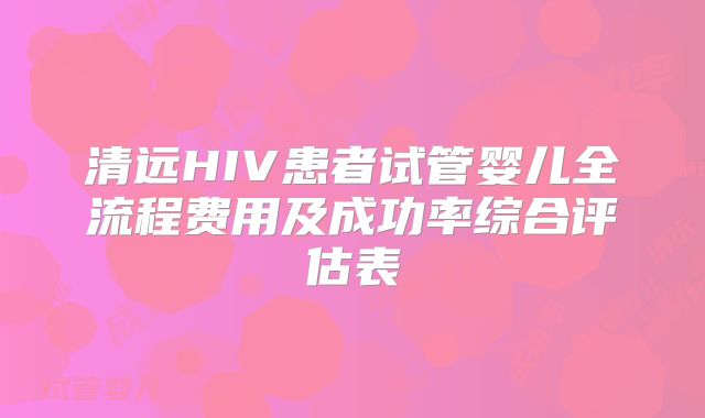 清远HIV患者试管婴儿全流程费用及成功率综合评估表