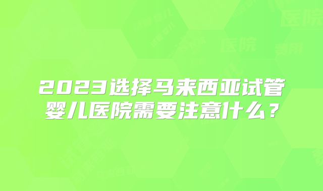2023选择马来西亚试管婴儿医院需要注意什么?