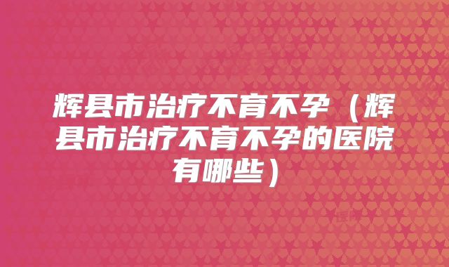 辉县市治疗不育不孕（辉县市治疗不育不孕的医院有哪些）