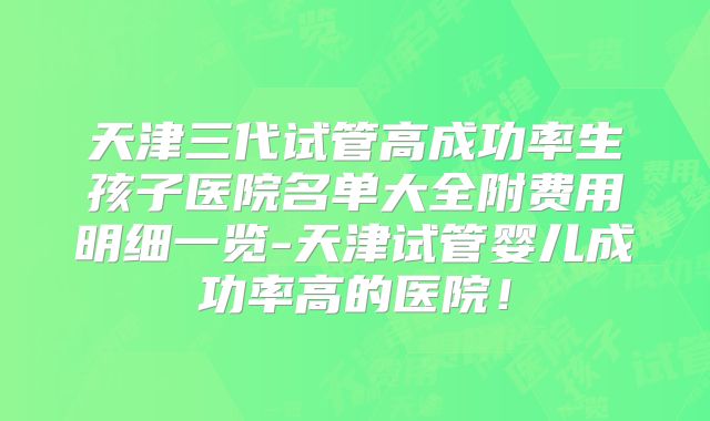 天津三代试管高成功率生孩子医院名单大全附费用明细一览-天津试管婴儿成功率高的医院！