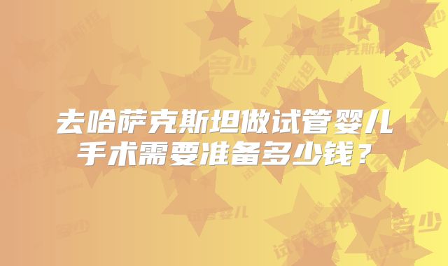 去哈萨克斯坦做试管婴儿手术需要准备多少钱？