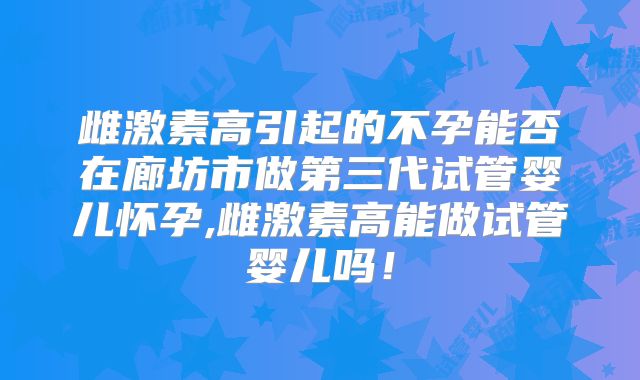 雌激素高引起的不孕能否在廊坊市做第三代试管婴儿怀孕,雌激素高能做试管婴儿吗！