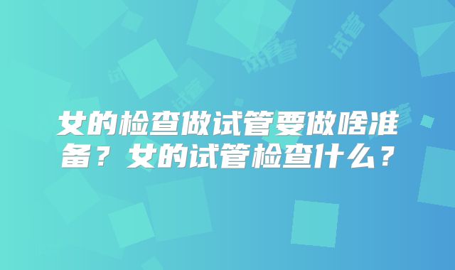女的检查做试管要做啥准备？女的试管检查什么？