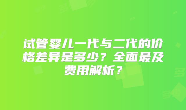 试管婴儿一代与二代的价格差异是多少？全面最及费用解析？