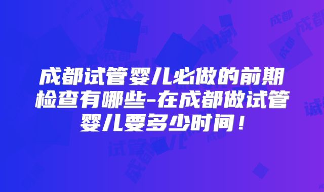 成都试管婴儿必做的前期检查有哪些-在成都做试管婴儿要多少时间!