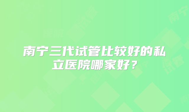 南宁三代试管比较好的私立医院哪家好？