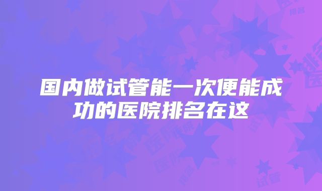 国内做试管能一次便能成功的医院排名在这