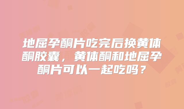 地屈孕酮片吃完后换黄体酮胶囊,黄体酮和地屈孕酮片可以一起吃吗?