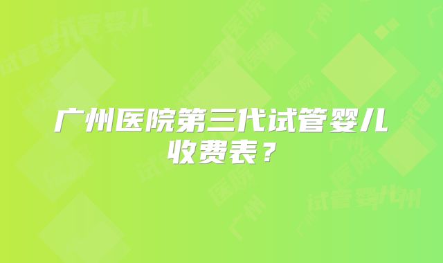 广州医院第三代试管婴儿收费表?