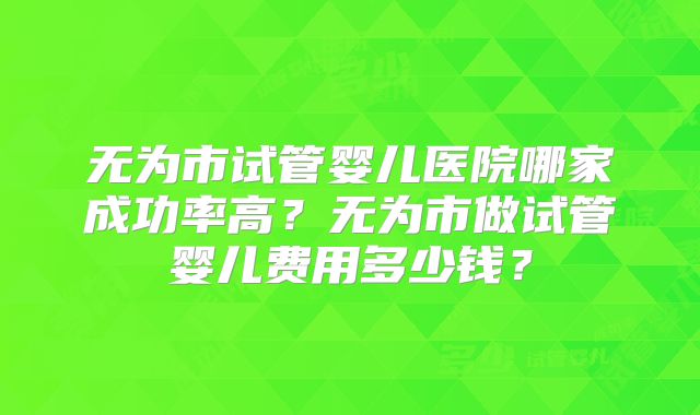 无为市试管婴儿医院哪家成功率高？无为市做试管婴儿费用多少钱？
