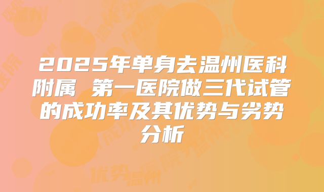 2025年单身去温州医科附属 第一医院做三代试管的成功率及其优势与劣势分析