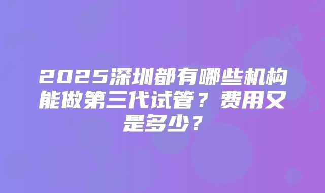 2025深圳都有哪些机构能做第三代试管？费用又是多少？