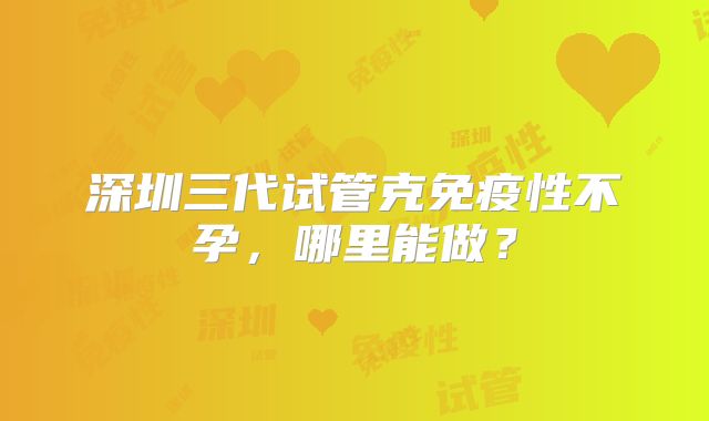 深圳三代试管克免疫性不孕,哪里能做?