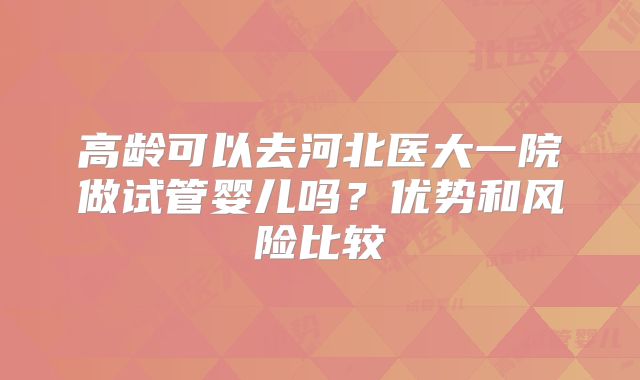 高龄可以去河北医大一院做试管婴儿吗？优势和风险比较