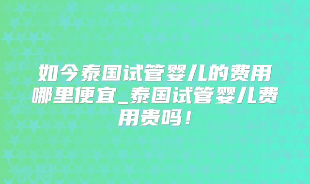 如今泰国试管婴儿的费用哪里便宜_泰国试管婴儿费用贵吗!