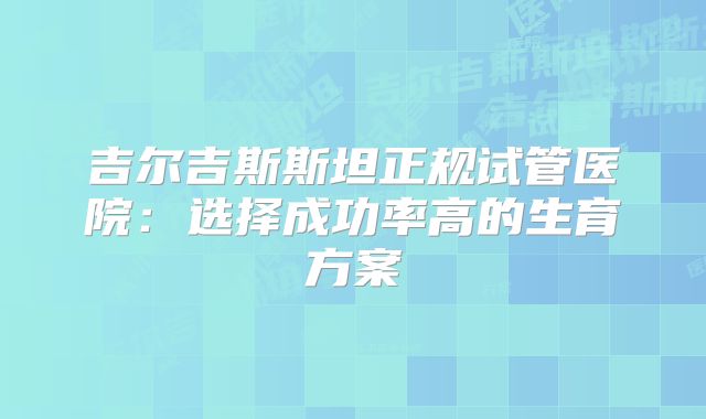 吉尔吉斯斯坦正规试管医院：选择成功率高的生育方案
