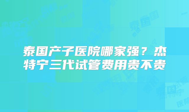 泰国产子医院哪家强？杰特宁三代试管费用贵不贵