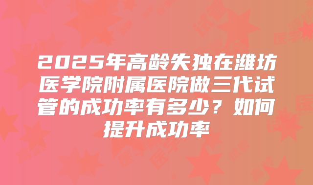 2025年高龄失独在潍坊医学院附属医院做三代试管的成功率有多少？如何提升成功率