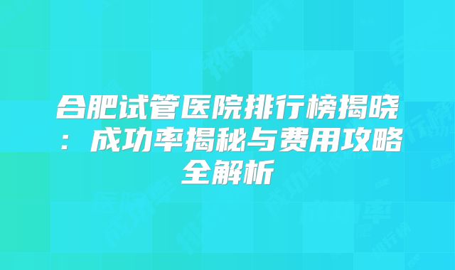 合肥试管医院排行榜揭晓：成功率揭秘与费用攻略全解析