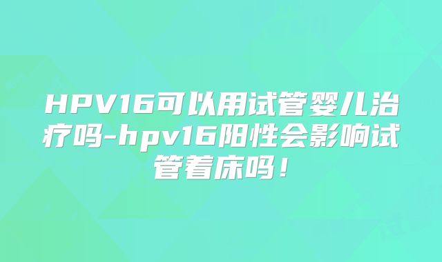 HPV16可以用试管婴儿治疗吗-hpv16阳性会影响试管着床吗！