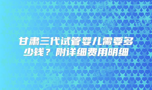 甘肃三代试管婴儿需要多少钱？附详细费用明细