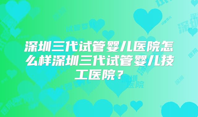 深圳三代试管婴儿医院怎么样深圳三代试管婴儿技工医院？