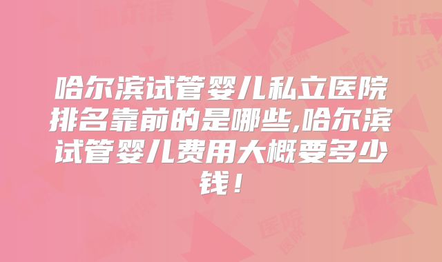 哈尔滨试管婴儿私立医院排名靠前的是哪些,哈尔滨试管婴儿费用大概要多少钱！