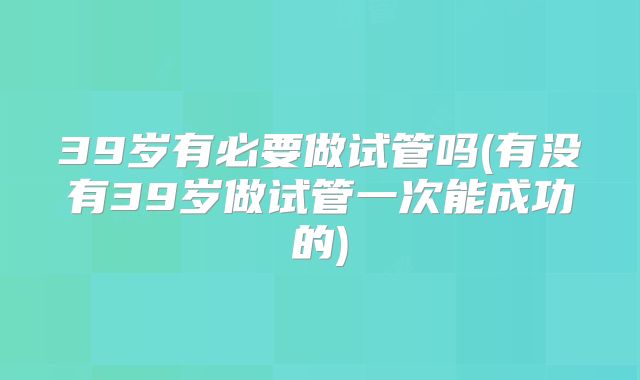 39岁有必要做试管吗(有没有39岁做试管一次能成功的)