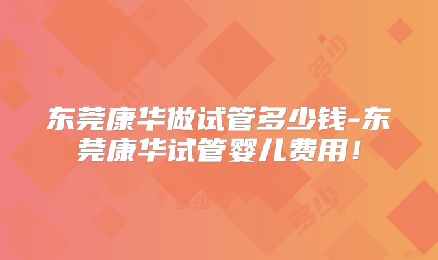 东莞康华做试管多少钱-东莞康华试管婴儿费用！