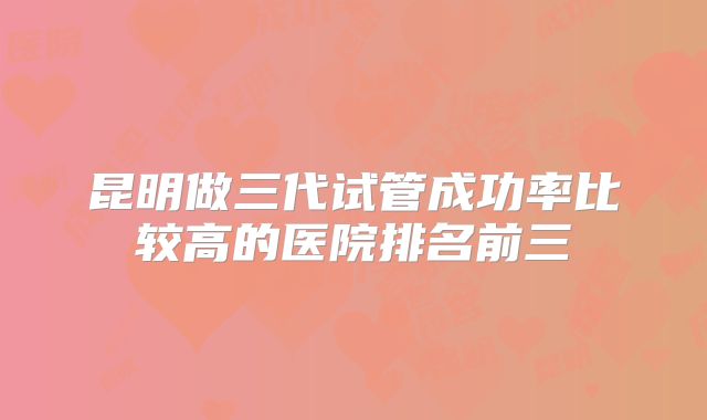 昆明做三代试管成功率比较高的医院排名前三
