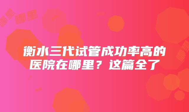 衡水三代试管成功率高的医院在哪里？这篇全了