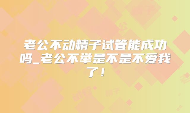 老公不动精子试管能成功吗_老公不举是不是不爱我了!