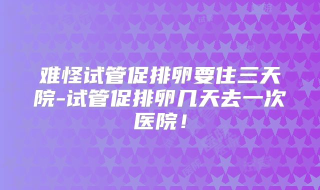难怪试管促排卵要住三天院-试管促排卵几天去一次医院！