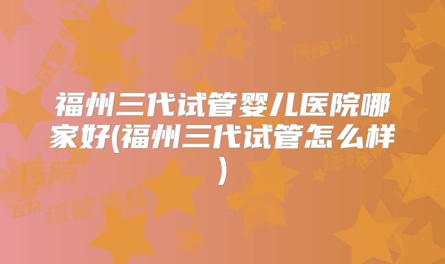 福州三代试管婴儿医院哪家好(福州三代试管怎么样)