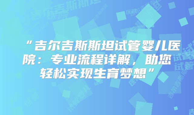 “吉尔吉斯斯坦试管婴儿医院：专业流程详解，助您轻松实现生育梦想”