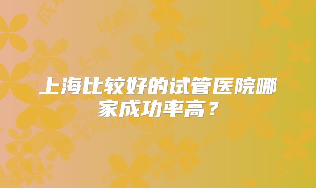 上海比较好的试管医院哪家成功率高？