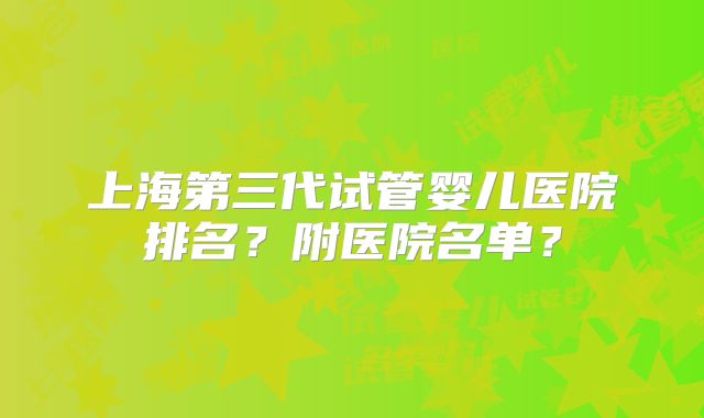 上海第三代试管婴儿医院排名？附医院名单？