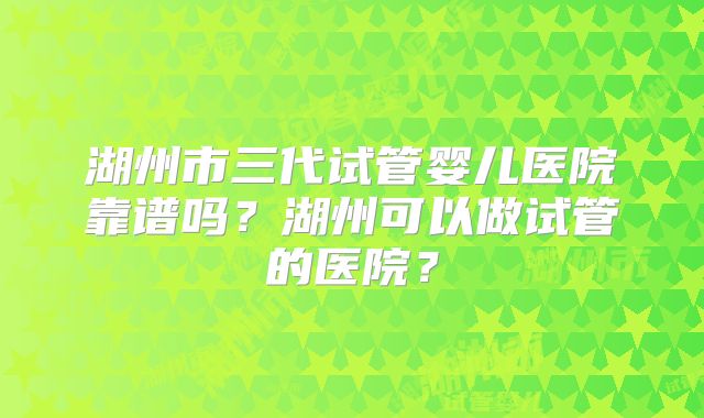 湖州市三代试管婴儿医院靠谱吗？湖州可以做试管的医院？