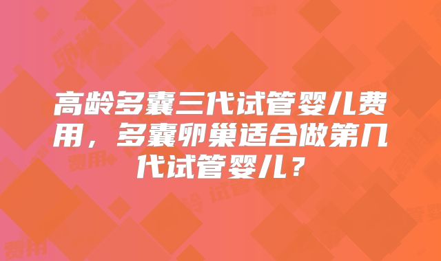 高龄多囊三代试管婴儿费用,多囊卵巢适合做第几代试管婴儿?