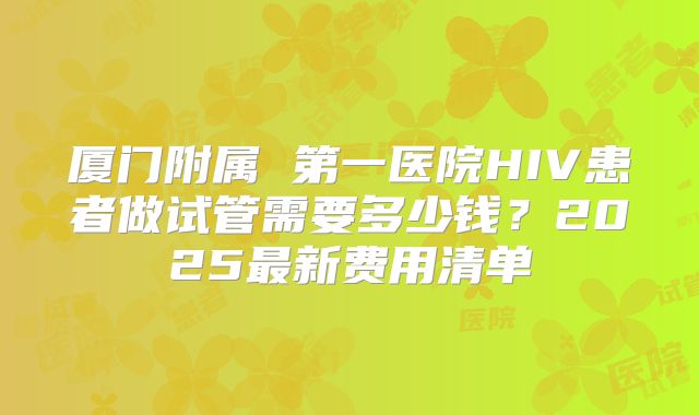 厦门附属 第一医院HIV患者做试管需要多少钱?2025最新费用清单