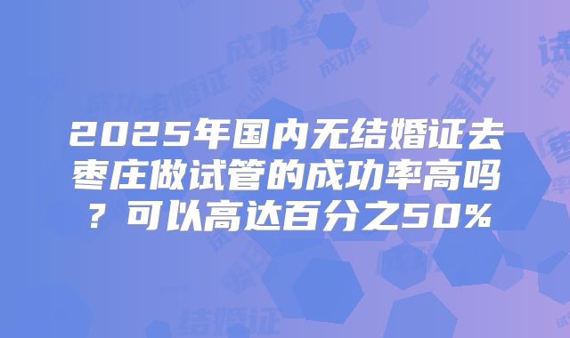 2025年国内无结婚证去枣庄做试管的成功率高吗?可以高达百分之50%