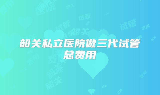 韶关私立医院做三代试管总费用
