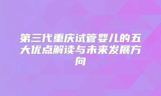 第三代重庆试管婴儿的五大优点解读与未来发展方向