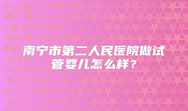 南宁市第二人民医院做试管婴儿怎么样？